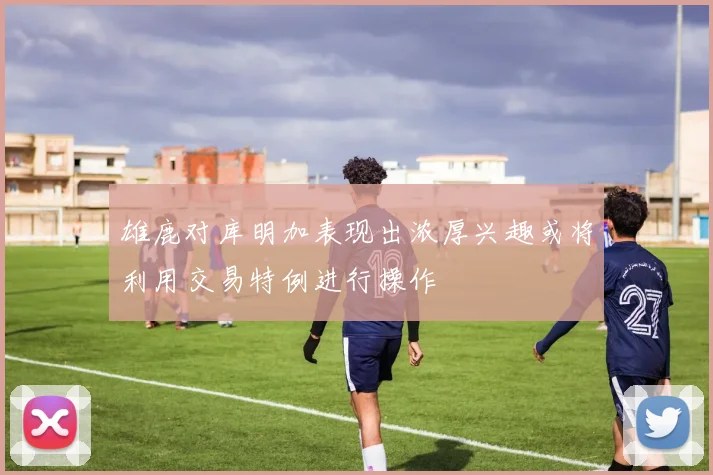 雄鹿对库明加表现出浓厚兴趣或将利用交易特例进行操作