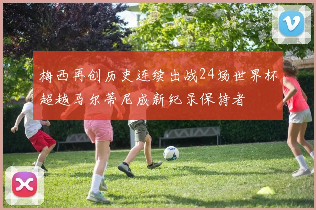 梅西再创历史连续出战24场世界杯超越马尔蒂尼成新纪录保持者