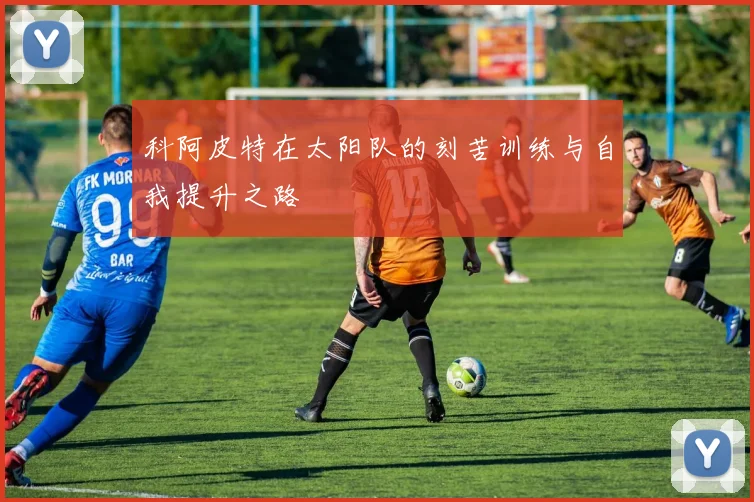 科阿皮特在太阳队的刻苦训练与自我提升之路
