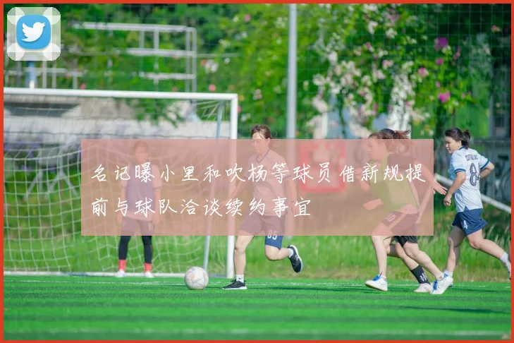 名记曝小里和吹杨等球员借新规提前与球队洽谈续约事宜
