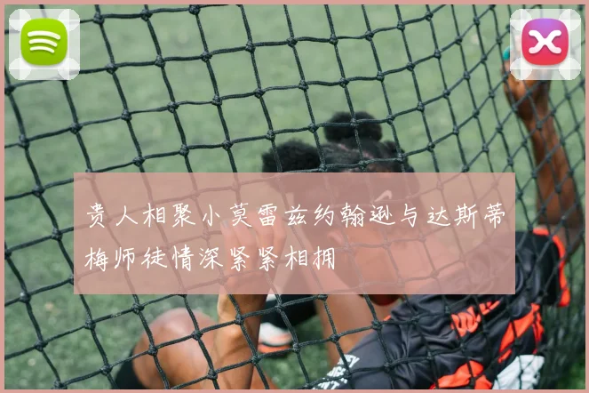 贵人相聚小莫雷兹约翰逊与达斯蒂梅师徒情深紧紧相拥