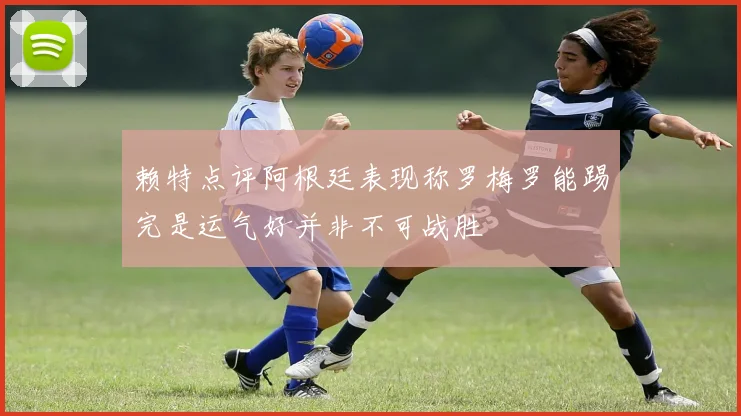 赖特点评阿根廷表现称罗梅罗能踢完是运气好并非不可战胜