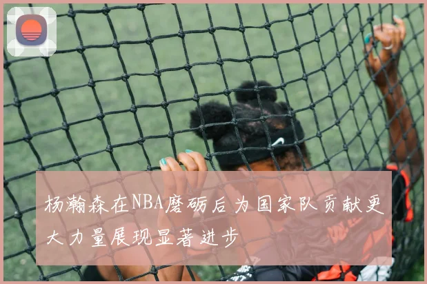 杨瀚森在NBA磨砺后为国家队贡献更大力量展现显著进步