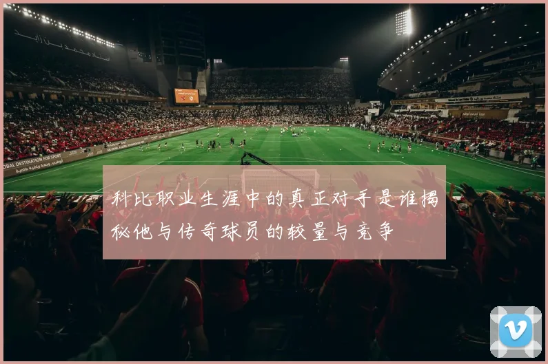 科比职业生涯中的真正对手是谁揭秘他与传奇球员的较量与竞争