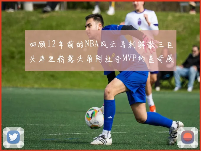 回顾12年前的NBA风云马刺解散三巨头库里崭露头角阿杜夺MVP约基奇展现天赋