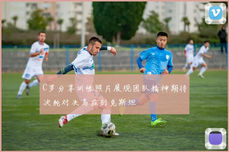 C罗分享训练照片展现团队精神期待次轮对决乌兹别克斯坦