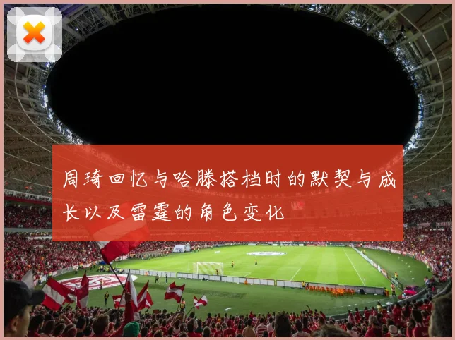 周琦回忆与哈滕搭档时的默契与成长以及雷霆的角色变化