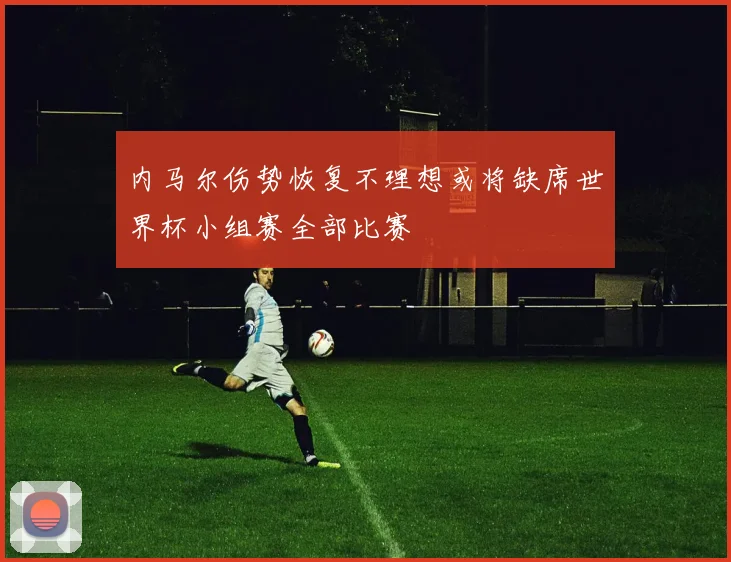 内马尔伤势恢复不理想或将缺席世界杯小组赛全部比赛