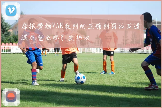 摩根赞扬VAR裁判的正确判罚拉亚遭遇双重犯规引发热议
