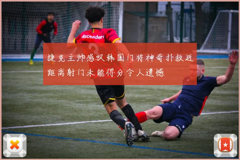 捷克主帅感叹韩国门将神奇扑救近距离射门未能得分令人遗憾