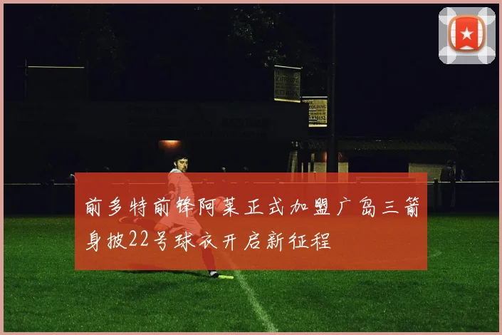 前多特前锋阿莱正式加盟广岛三箭身披22号球衣开启新征程