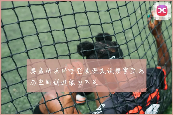 奥康纳点评哈登表现失误频繁显老态空间创造能力不足