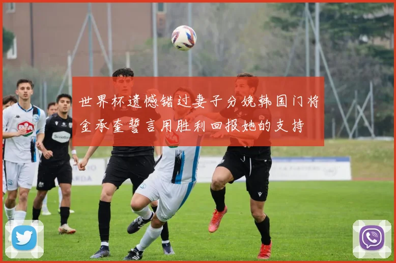 世界杯遗憾错过妻子分娩韩国门将金承奎誓言用胜利回报她的支持