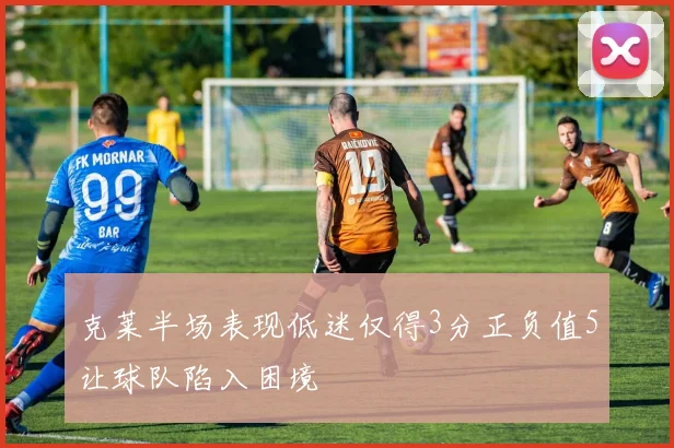克莱半场表现低迷仅得3分正负值5让球队陷入困境