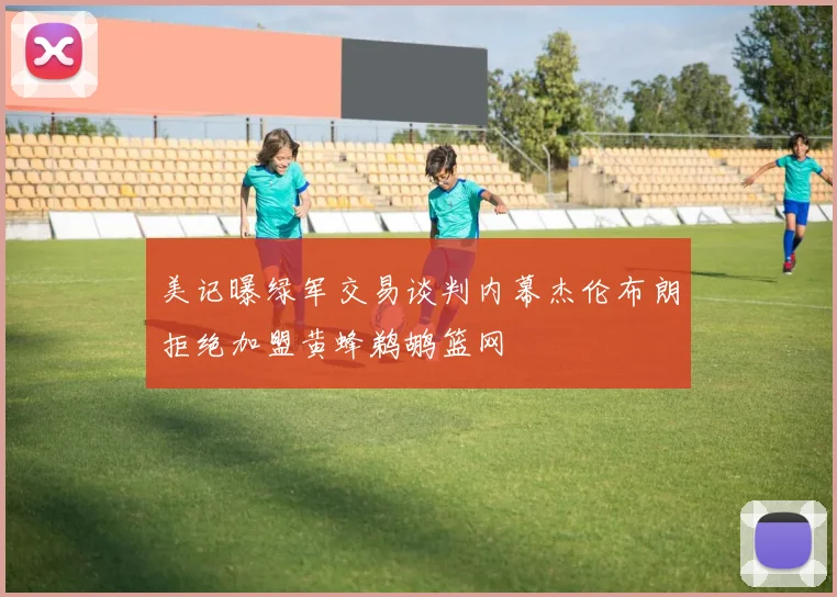 美记曝绿军交易谈判内幕杰伦布朗拒绝加盟黄蜂鹈鹕篮网