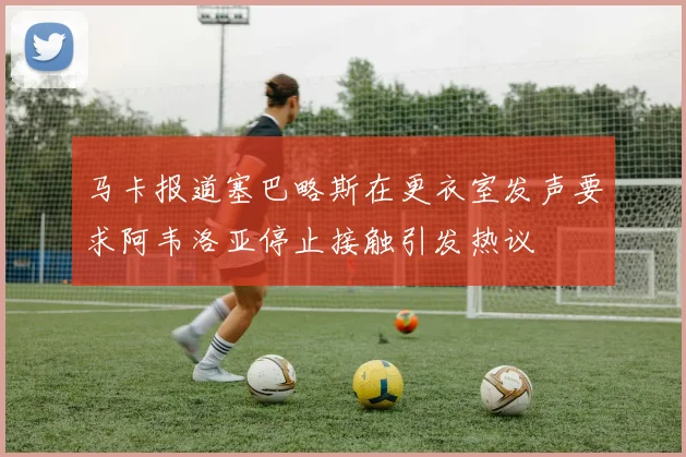 马卡报道塞巴略斯在更衣室发声要求阿韦洛亚停止接触引发热议