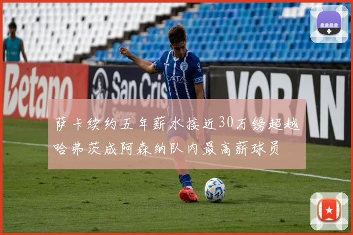 萨卡续约五年薪水接近30万镑超越哈弗茨成阿森纳队内最高薪球员