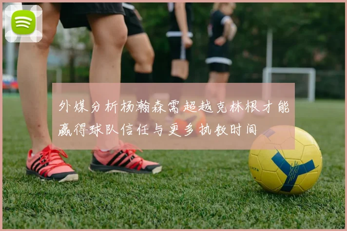 外媒分析杨瀚森需超越克林根才能赢得球队信任与更多执教时间