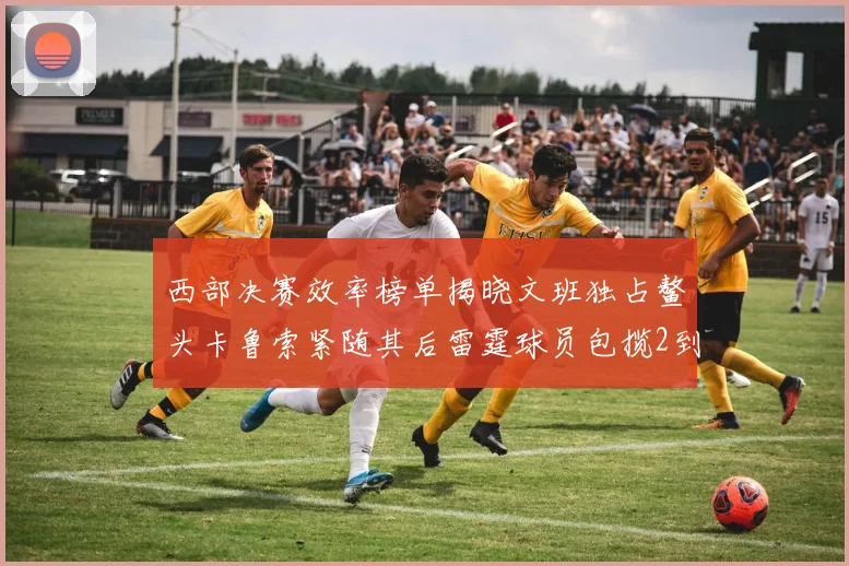 西部决赛效率榜单揭晓文班独占鳌头卡鲁索紧随其后雷霆球员包揽2到5名